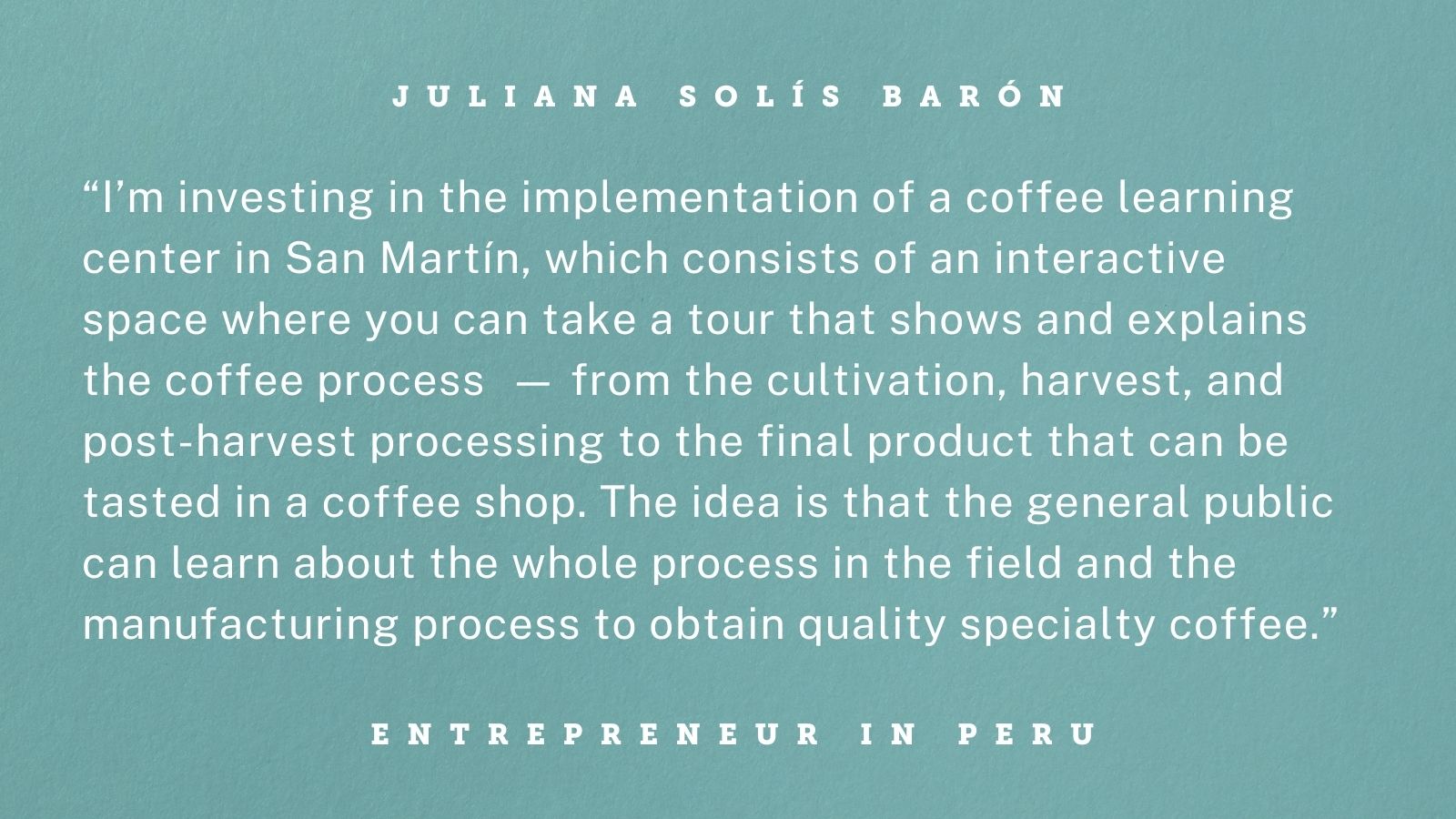 Quote from an entrepreneur in Peru. Graphic reads: “I’m investing in the implementation of a coffee learning center in San Martín, which consists of an interactive space where you can take a tour that shows and explains the coffee process -- from the cultivation, harvest, and post-harvest processing to the final product that can be tasted in a coffee shop. The idea is that the general public can learn about the whole process in the field and the manufacturing process to obtain quality specialty coffee.” 