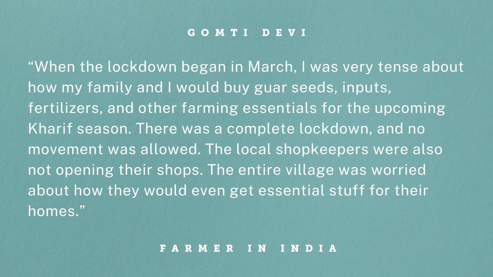 Quote from Gomti Devi, a smallholder guar farmer in Bikaner, Rajasthan, India, whose gender-inclusive training from TechnoServe helped her withstand the COVID-19 crisis. Graphic reads: “When the lockdown began in March, I was very tense about how my family and I would buy guar seeds, inputs, fertilizers, and other farming essentials for the upcoming Kharif season. There was a complete lockdown, and no movement was allowed. The local shopkeepers were also not opening their shops. The entire village was worried about how they would even get essential stuff for their homes.”