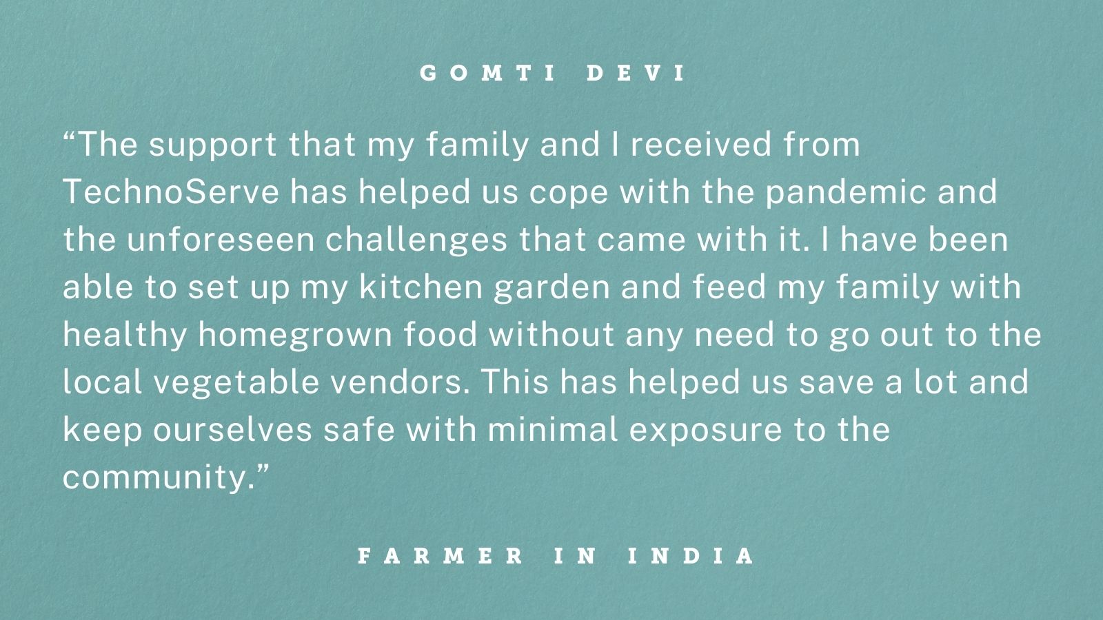 Quote from Gomti Devi, a smallholder guar farmer in Bikaner, Rajasthan, India, whose gender-inclusive training from TechnoServe helped her withstand the COVID-19 crisis. Graphic reads: “The support that my family and I received from TechnoServe has helped us cope with the pandemic and the unforeseen challenges that came with it. I have been able to set up my kitchen garden and feed my family with healthy homegrown food without any need to go out to the local vegetable vendors. This has helped us save a lot and keep ourselves safe with minimal exposure to the community.” 