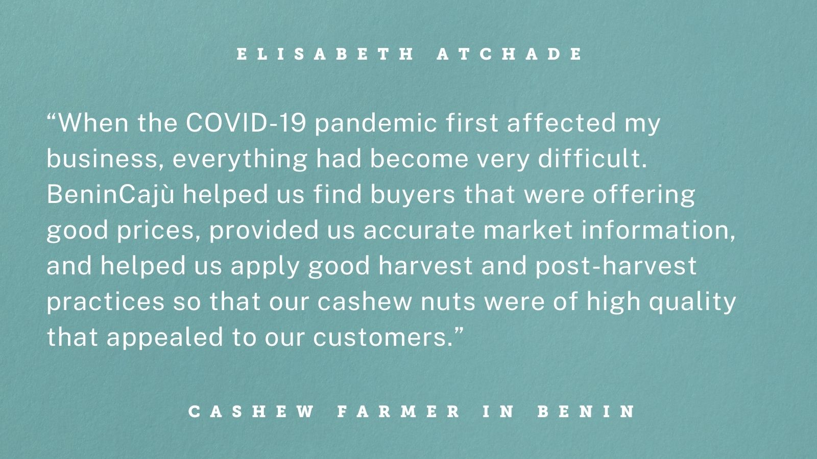 Quote graphic with white text on teal background. Text reads “When the COVID-19 pandemic first affected my business, everything had become very difficult. BeninCajù helped us find buyers that were offering good prices, provided us accurate market information, and helped us apply good harvest and post-harvest practices so that our cashew nuts were of high quality that appealed to our customers.”  
